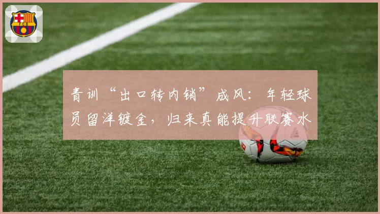 青训“出口转内销”成风：年轻球员留洋镀金，归来真能提升联赛水平？