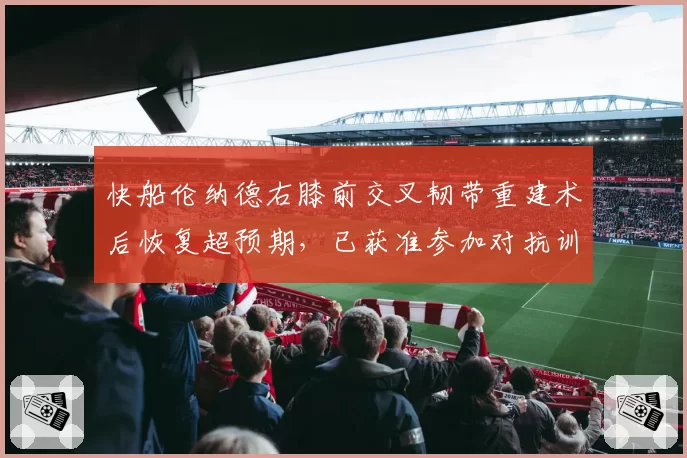 快船伦纳德右膝前交叉韧带重建术后恢复超预期，已获准参加对抗训练