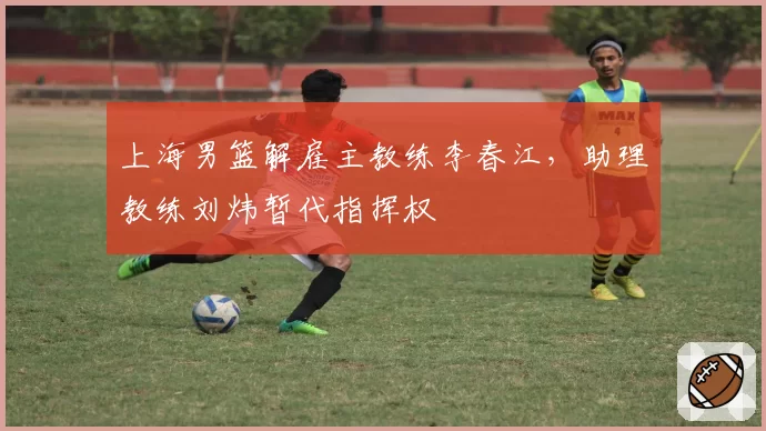 上海男篮解雇主教练李春江,助理教练刘炜暂代指挥权