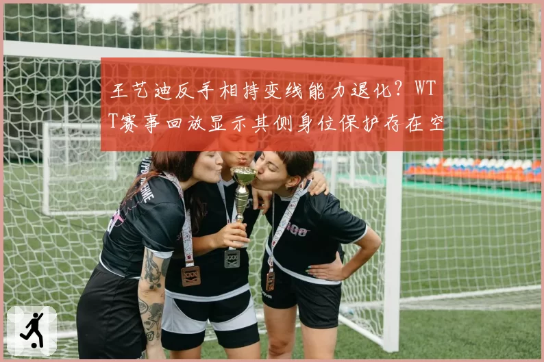 王艺迪反手相持变线能力退化？WTT赛事回放显示其侧身位保护存在空档