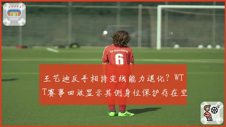 王艺迪反手相持变线能力退化？WTT赛事回放显示其侧身位保护存在空档