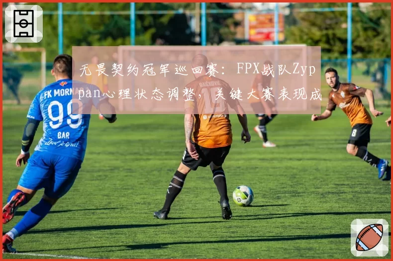 无畏契约冠军巡回赛:FPX战队Zyppan心理状态调整,关键大赛表现成疑