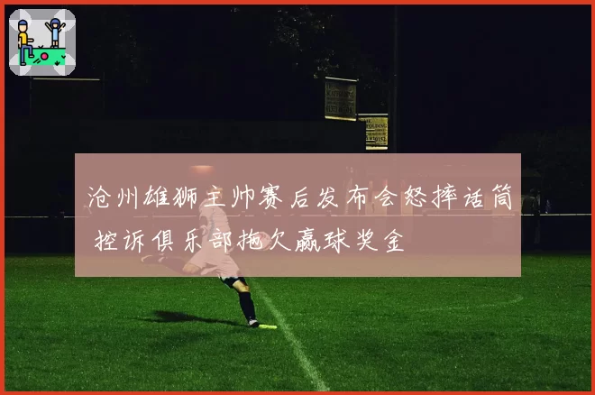 沧州雄狮主帅赛后发布会怒摔话筒 控诉俱乐部拖欠赢球奖金